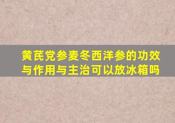 黄芪党参麦冬西洋参的功效与作用与主治可以放冰箱吗