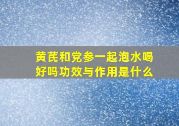 黄芪和党参一起泡水喝好吗功效与作用是什么