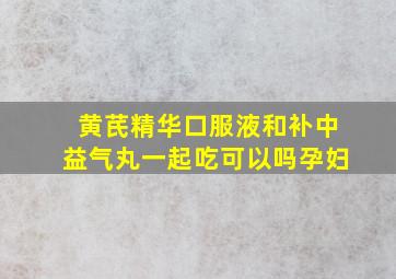 黄芪精华口服液和补中益气丸一起吃可以吗孕妇