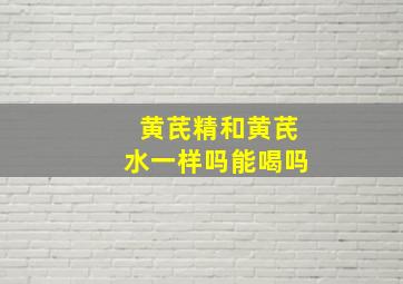 黄芪精和黄芪水一样吗能喝吗