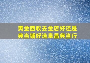 黄金回收去金店好还是典当铺好选阜昌典当行