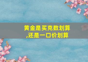 黄金是买克数划算,还是一口价划算