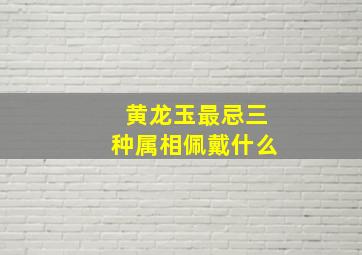 黄龙玉最忌三种属相佩戴什么