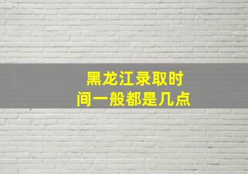 黑龙江录取时间一般都是几点